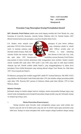 Nama : Arief Anzarullah
Nim

: 01111401063

Manajemen B

Perusahan Yang Menerapkan Strategi Pertumbuhan Intensif
KFC (Kentucky Fried Chicken) adalah suatu merek dagang waralaba dari Yum! Brands, Inc., yang
bermarkas di Louisville, Kentucky, Amerika Serikat. Didirikan oleh Col. Harland Sanders, KFC
dikenal terutama karena ayam gorengnya, yang biasa disajikan dalam bucket.
Col. Sanders mulai menjual ayam

gorengnya di pom bensin miliknya

pada tahun 1939 di Corbin, Kentucky

yang selanjutnya pindah ke sebuah

motel. Ia menutup usahanya pada

akhir 1940-an sewaktu jalan tol

Interstate melalui kotanya. Pada awal

1950-an,

Amerika Serikat dan bertemu dengan
dan

pada

tahun

1952

bersama-sama

ia

mulai

berkeliling

Pete Harman di Salt Lake City, Utah,
mendirikan restoran Kentucky Fried Chicken

yang pertama di dunia (restoran pertamanya tidak menggunakan nama tersebut). Sanders menjual
seluruh waralaba KFC pada tahun 1964 senilai 2 juta USD, yang sejak itu telah dijual kembali
sebanyak tiga kali. Pemilik terakhir adalah PepsiCo, yang menggabungkannya ke dalam divisi
perusahaan Tricon Global Restaurants yang sekarang dikenal sebagai Yum! Brands, Inc. Pada tahun
1997, Tricon terpisah dari PepsiCo.
Di Indonesia, pemegang hak waralaba tunggal KFC adalah PT. Fastfood Indonesia, Tbk (IDX: FAST)
yang didirikan oleh Kelompok Usaha Gelael pada tahun 1978, dan terdaftar sebagai perusahaan publik
sejak tahun 1994. Restoran KFC pertama di Indonesia dibuka pada bulan Oktober 1979 di Jalan
Melawai, Jakarta.
Intensive Strategies
Kelompok strategi ini disebut sebagai intensive strategies, karena mensyaratkan berbagai upaya yang
intensif untuk meningkatkan posisi kompetitif perusahaan dengan produk yang ada. Kelompok strategi
ini meliputi tiga strategi, yaitu:
1.

Market Penetration (Penetrasi pasar)
Strategi penetrasi pasar berusaha untuk meningkatkan pangsa pasar untuk produk atau
layanan yang ada saat ini di dalam pasar yang ada saat ini melalui upaya-upaya pemasaran yang
lebih besar. Strategi ini umum diterapkan baik sendiri maupun sebagai kombinasi dengan strategi

 