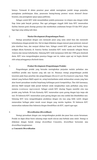 lainnya. Termasuk di dalam penetrasi pasar adalah meningkatan jumlah tenaga penjualan,
peningkatan pembelanjaan iklan, penawaran barang-barang promosi secara ekstensif (besarbesaran), atau peningkatan upaya-upaya publisitas.
Sebagai contoh KFC telah menambahkan jendela pemesanan via telepon atau dengan istilah
Siap Antar pada banyak gerainya. Dan agar pelanggan singgah lebih lama KFC menawarkan
fasilitas Internet gratis disetiap gerainya dan memberikan cendramata berupa CD dan DVC player
lagu-lagu yang sedang naik daun.
2.

Market Development (Pengembangan Pasar)
Strategi perusahaan dengan cara memasuki pasar yang sama sekali baru dan memenuhi
kebutuhannya dengan produk kita. Hal ini dapat dilakukan dengan mencari pasar potensial, mencari
jalur distribusi baru, dan menjual dilokasi baru. Sebagai contoh KFC pada awal berdiri, hanya
terdapat dikota Kentucky di America Serikat, kemudian KFC mulai memasuki sebagian Benua
America dan menuai keberhasilan. Sekarang KFC telah mempunyai lebih dari 3500 gerai diseluruh
dunia. KFC terus mengembangkan pasarnya hingga saat ini, makan cepat saji ini begitu diminti
oleh setiap pelanggannya diseluruh dunia.

3.

Product Development (Pengembangan Produk)
Pengembangan produk yang berusaha meningkatkan penjualan melalui perbaikan atau
modifikasi produk atau layanan yang ada saat ini. Biasanya strategi pengembangan produk
tercermin pada biaya penelitan dan pengembangan (Research and Development) yang besar. Pada
industri yang berbasis R&D seperti ini, setiap keterlambatan untuk meluncurkan sesuatu yang baru
akan berarti perusahaan tersebut berpeluang kehilangan posisi kompetitifnya. Dan oleh karenanya,
aktivitas R&D menjadi tidak pernah berhenti untuk menghasilkan suatu perbaikan yang terusmenerus (continuous improvement). Sebagai contoh KFC disetiap Negara memiliki citra rasa
produk yang berbeda. Di kota Kentucky KFC menawarkan ayam goreng dengan keju tanpa ada
nasi. Di Indonesia KFC menawarkan ayam goreng dengan saus atau sambal dan ditambahkan nasi.
Sekarang KFC terus mengembangkan produknya dengan cita rasa yang lebih varitif, dengan
menawarkan berbagai paket murah sesuai dengan yang mereka inginkan. Di Indonesia KFC
menawarkan makanan khas Indonesia dengan dimodifikasi ala KFC, seperti agar-agar.

4.

Diversification (Diversifikasi)
Strategi perusahaan dengan cara mengembangkan produk dan pasar baru secara bersamaan.
Produk ini dapat diluar bisnis sekarang tetapi masih relevan atau berbeda sama sekali. Strategi ni
dilakukan dengan bentuk strategi diversifikasi Concentric, diversifikasi horizontal, atau
diversifikasi konglomerasi.
a. Concentric Diversification

 