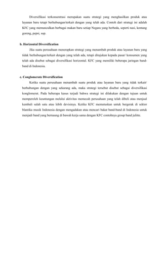 Diversifikasi terkonsentrasi merupakan suatu strategi yang menghasilkan produk atau
layanan baru tetapi berhubungan/terkait dengan yang telah ada. Contoh dari strategi ini adalah
KFC yang memunculkan berbagai makan baru setiap Negara yang berbeda, seperti nasi, kentang
goreng, pepsi, sup.
b. Horizontal Diversification
Jika suatu perusahaan menerapkan strategi yang menambah produk atau layanan baru yang
tidak berhubungan/terkait dengan yang telah ada, tetapi ditujukan kepada pasar/ konsumen yang
telah ada disebut sebagai diversifikasi horizontal. KFC yang memiliki beberapa jaringan bandband di Indonesia.
c. Conglomerate Diversification
Ketika suatu perusahaan menambah suatu produk atau layanan baru yang tidak terkait/
berhubungan dengan yang sekarang ada, maka strategi tersebut disebut sebagai diversifikasi
konglomerat. Pada beberapa kasus terjadi bahwa strategi ini dilakukan dengan tujuan untuk
memperoleh keuntungan melalui aktivitas memecah perusahaan yang telah dibeli atau menjual
kembali salah satu atau lebih devisinya. Ketika KFC memutuskan untuk bergerak di sektor
blantika musik Indonesia dengan mengadakan atau mencari bakat band-band di Indonesia untuk
menjadi band yang bernaung di bawah kerja sama dengan KFC contohnya group band julitte.

 