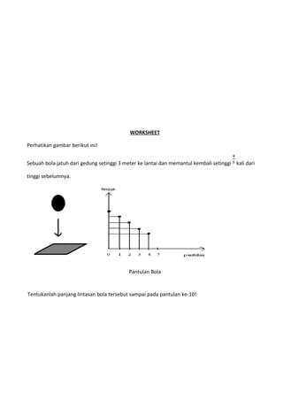 WORKSHEET
Perhatikan gambar berikut ini!
Sebuah bola jatuh dari gedung setinggi 3 meter ke lantai dan memantul kembali setinggi kali dari
tinggi sebelumnya.
Pantulan Bola
Tentukanlah panjang lintasan bola tersebut sampai pada pantulan ke-10!
 