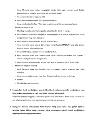  Guru Meminta siswa untuk menyiapkan kondisi kelas agar nyaman untuk belajar
(Menumbuhkan Karakter, Kebersihan dan Kerapihan Siswa)
 Guru memeriksa absensi pesera didik
 Guru menyampaikan materi dan tujuan pmbelajaran
 Guru memberikan Pre Test / Apersepsi untuk mengasah kemampuan awal siswa
2. Melakukan Kegiatan Inti
 Membagi siswa ke dalam kelompok kerja kecil (terdiri dari 5 - 4 orang).
 Guru meminta siswa untuk mengamati video yang berkaitan dengan suatu masalah sesuai
dengan materi yang akan dipelajari.
 Guru meminta pendapat siswa tentang video tersebut.
 Guru meminta siswa secara berkompok mendiskusikan MASALAH yang ada dengan
mencari sumber informasi lainnya.
 Guru membimbing kegiatan siswa secara bergantian.
 Guru meminta siswa secara berkelompok untuk mendemonstrasikan hasil laporan /
diskusi kelompok mereka di depan kelas.
 Guru meminta pendapat siswa tentang hasil laporan temannya tadi di depan kelas.
3. Melakukan Kegiatan Penutup
 Guru bersama siswa menyimpulkan dan merangkum materi pelajaran yang telah
dipelajari
 Guru menyampaikan materi yang akan dipelajari pada pertemuan berikutnya
 Berdoa
 Memberikan salam penutup.
2. Berdasarkan sintak pembelajaran yang teridentifikasi, maka nama model pembelajaran yang
diperagakan atau diterapkan oleh guru dalam video tersebut adalah :
Problem Based Learning (PBL) karena terdapat masalah pada Neraca dalam Video tersebut dan
ada Solusi yang diberikan yaitu bagaimana cara cek Neraca agar sama.
3. Menyusun Rencana Pelaksanaan Pembelajaran (RPP) suatu tema atau pokok bahasan
tertentu (sesuai bidang tugas mengajar) yang menerapkan (nama) model pembelajaran
seperti pada video yang telah diamati.
 