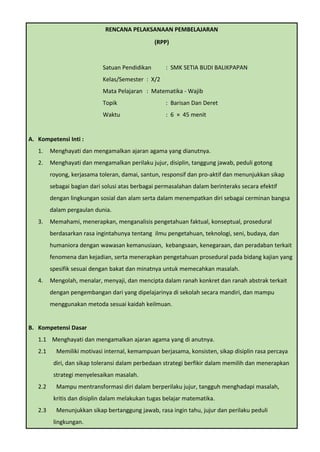 RENCANA PELAKSANAAN PEMBELAJARAN
(RPP)
Satuan Pendidikan : SMK SETIA BUDI BALIKPAPAN
Kelas/Semester : X/2
Mata Pelajaran : Matematika - Wajib
Topik : Barisan Dan Deret
Waktu : 6 × 45 menit
A. Kompetensi Inti :
1. Menghayati dan mengamalkan ajaran agama yang dianutnya.
2. Menghayati dan mengamalkan perilaku jujur, disiplin, tanggung jawab, peduli gotong
royong, kerjasama toleran, damai, santun, responsif dan pro-aktif dan menunjukkan sikap
sebagai bagian dari solusi atas berbagai permasalahan dalam berinteraks secara efektif
dengan lingkungan sosial dan alam serta dalam menempatkan diri sebagai cerminan bangsa
dalam pergaulan dunia.
3. Memahami, menerapkan, menganalisis pengetahuan faktual, konseptual, prosedural
berdasarkan rasa ingintahunya tentang ilmu pengetahuan, teknologi, seni, budaya, dan
humaniora dengan wawasan kemanusiaan, kebangsaan, kenegaraan, dan peradaban terkait
fenomena dan kejadian, serta menerapkan pengetahuan prosedural pada bidang kajian yang
spesifik sesuai dengan bakat dan minatnya untuk memecahkan masalah.
4. Mengolah, menalar, menyaji, dan mencipta dalam ranah konkret dan ranah abstrak terkait
dengan pengembangan dari yang dipelajarinya di sekolah secara mandiri, dan mampu
menggunakan metoda sesuai kaidah keilmuan.
B. Kompetensi Dasar
1.1 Menghayati dan mengamalkan ajaran agama yang di anutnya.
2.1 Memiliki motivasi internal, kemampuan berjasama, konsisten, sikap disiplin rasa percaya
diri, dan sikap toleransi dalam perbedaan strategi berfikir dalam memilih dan menerapkan
strategi menyelesaikan masalah.
2.2 Mampu mentransformasi diri dalam berperilaku jujur, tangguh menghadapi masalah,
kritis dan disiplin dalam melakukan tugas belajar matematika.
2.3 Menunjukkan sikap bertanggung jawab, rasa ingin tahu, jujur dan perilaku peduli
lingkungan.
 
