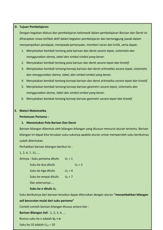 B. Tujuan Pembelajaran
Dengan kegiatan diskusi dan pembelajaran kelompok dalam pembelajaran Barisan dan Deret ini
diharapkan siswa terlibat aktif dalam kegiatan pembelajaran dan bertanggung jawab dalam
menyampaikan pendapat, menjawab pertanyaan, memberi saran dan kritik, serta dapat:
1. Menjelaskan kembali tentang pola barisan dan deret secara tepat, sistematis dan
menggunakan skema, tabel dan simbol-simbol yang benar.
2. Menyatakan kembali tentang pola barisan dan deret secara tepat dan kreatif.
3. Menjelaskan kembali tentang konsep barisan dan deret aritmatika secara tepat, sistematis
dan menggunakan skema, tabel, dan simbol-simbol yang benar.
4. Menyatakan kembali tentang konsep barisan dan deret aritmatika secara tepat dan kreatif.
5. Menjelaskan kembali tentang konsep barisan geometri secara tepat, sistematis dan
menggunakan skema, tabel dan simbol-simbol yang benar.
6. Menyatakan kembali tentang konsep barisan geometri secara tepat dan kreatif.
C. Materi Matematika
Pertemuan Pertama :
1. Menentukan Pola Barisan Dan Deret
Barisan bilangan dibentuk oleh bilangan-bilangan yang disusun menurut aturan tertentu.
Barisan bilangan ini dapat kita teruskan suku-sukunya apabila aturan untuk memperoleh suku
berikutnya sudah ditentukan.
Perhatikan barisan bilangan berikut ini :
D. Tujuan Pembelajaran
Dengan kegiatan diskusi dan pembelajaran kelompok dalam pembelajaran Barisan dan Deret ini
diharapkan siswa terlibat aktif dalam kegiatan pembelajaran dan bertanggung jawab dalam
menyampaikan pendapat, menjawab pertanyaan, memberi saran dan kritik, serta dapat:
1. Menjelaskan kembali tentang pola barisan dan deret secara tepat, sistematis dan
menggunakan skema, tabel dan simbol-simbol yang benar.
2. Menyatakan kembali tentang pola barisan dan deret secara tepat dan kreatif.
3. Menjelaskan kembali tentang konsep barisan dan deret aritmatika secara tepat, sistematis
dan menggunakan skema, tabel, dan simbol-simbol yang benar.
4. Menyatakan kembali tentang konsep barisan dan deret aritmatika secara tepat dan kreatif.
5. Menjelaskan kembali tentang konsep barisan geometri secara tepat, sistematis dan
menggunakan skema, tabel dan simbol-simbol yang benar.
6. Menyatakan kembali tentang konsep barisan geometri secara tepat dan kreatif.
E. Materi Matematika
Pertemuan Pertama :
1. Menentukan Pola Barisan Dan Deret
Barisan bilangan dibentuk oleh bilangan-bilangan yang disusun menurut aturan tertentu. Barisan
bilangan ini dapat kita teruskan suku-sukunya apabila aturan untuk memperoleh suku berikutnya
sudah ditentukan.
Perhatikan barisan bilangan berikut ini :
1, 2, 4, 7, 11, ...
Artinya : Suku pertama ditulis U1 = 1
Suku ke-dua ditulis U2 = 2
Suku ke-tiga ditulis U3 = 4
Suku ke-empat ditulis U4 = 7
Dan seterusnya ...
Suku ke-n ditulis Un
Suku berikutnya dari barisan tersebut dapat diteruskan dengan aturan ”menambahkan bilangan
asli berurutan mulai dari suku pertama”
Contoh-contoh barisan bilangan khusus antara lain :
Barisan Bilangan Asli : 1, 2, 3, 4, ...
Rumus suku ke-n adalah Un = n
Suku ke-10 adalah U10 = 10
 