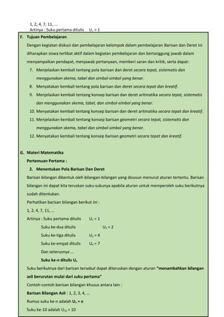 1, 2, 4, 7, 11, ...
Artinya : Suku pertama ditulis U1 = 1
Suku ke-dua ditulis U2 = 2
Suku ke-tiga ditulis U3 = 4
Suku ke-empat ditulis U4 = 7
Dan seterusnya ...
Suku ke-n ditulis Un
Suku berikutnya dari barisan tersebut dapat diteruskan dengan aturan ”menambahkan bilangan
asli berurutan mulai dari suku pertama”
Contoh-contoh barisan bilangan khusus antara lain :
• Barisan Bilangan Asli : 1, 2, 3, 4, ...
Rumus suku ke-n adalah Un = n
Suku ke-10 adalah U10 = 10
• Barisan Bilangan Genap : 2, 4, 6, 8, ...
Rumus suku ke-n adalah Un = 2n
Suku ke-20 adalah U20 = 2 x 20 = 40
• Barisan Bilangan Ganjil : 1, 3, 5, 7, ...
Rumus suku ke-n adalah Un = 2n – 1
Suku ke-15 adalah U15 = 2 x 15 – 1 = 29
Barisan bilangan juga dapat diperoleh dari pengembangan pola yang teratur, contoh :
• Barisan Bilangan Persegi Panjang : 2, 6, 12, 20, ...
Pola , ...
Rumus suku ke-n adalah Un = n(n+1)
Suku ke-8 adalah U8 = 8 (8+1) = 8 x 9 = 72
• Barisan Bilangan Segitiga : 1, 3, 6, 10, ...
Pola , ...
Rumus suku ke-n adalah Un = ½ n(n+1)
Suku ke-10 adalah U10 = ½ x 10 (10+1) = 5 x 11 = 55
• Barisan Bilangan Pada Segitiga Pascal
Baris ke-n diperoleh dengan menjumlahkan dua suku berurutan pada baris sebelumnya
Jumlah bilangan pada baris ke-1 = 1 = 1 = 2 0
= 2 1-1
Jumlah bilangan pada baris ke-2 = 1 + 1 = 2 = 2 1
= 2 2-1
F. Tujuan Pembelajaran
Dengan kegiatan diskusi dan pembelajaran kelompok dalam pembelajaran Barisan dan Deret ini
diharapkan siswa terlibat aktif dalam kegiatan pembelajaran dan bertanggung jawab dalam
menyampaikan pendapat, menjawab pertanyaan, memberi saran dan kritik, serta dapat:
7. Menjelaskan kembali tentang pola barisan dan deret secara tepat, sistematis dan
menggunakan skema, tabel dan simbol-simbol yang benar.
8. Menyatakan kembali tentang pola barisan dan deret secara tepat dan kreatif.
9. Menjelaskan kembali tentang konsep barisan dan deret aritmatika secara tepat, sistematis
dan menggunakan skema, tabel, dan simbol-simbol yang benar.
10. Menyatakan kembali tentang konsep barisan dan deret aritmatika secara tepat dan kreatif.
11. Menjelaskan kembali tentang konsep barisan geometri secara tepat, sistematis dan
menggunakan skema, tabel dan simbol-simbol yang benar.
12. Menyatakan kembali tentang konsep barisan geometri secara tepat dan kreatif.
G. Materi Matematika
Pertemuan Pertama :
2. Menentukan Pola Barisan Dan Deret
Barisan bilangan dibentuk oleh bilangan-bilangan yang disusun menurut aturan tertentu. Barisan
bilangan ini dapat kita teruskan suku-sukunya apabila aturan untuk memperoleh suku berikutnya
sudah ditentukan.
Perhatikan barisan bilangan berikut ini :
1, 2, 4, 7, 11, ...
Artinya : Suku pertama ditulis U1 = 1
Suku ke-dua ditulis U2 = 2
Suku ke-tiga ditulis U3 = 4
Suku ke-empat ditulis U4 = 7
Dan seterusnya ...
Suku ke-n ditulis Un
Suku berikutnya dari barisan tersebut dapat diteruskan dengan aturan ”menambahkan bilangan
asli berurutan mulai dari suku pertama”
Contoh-contoh barisan bilangan khusus antara lain :
Barisan Bilangan Asli : 1, 2, 3, 4, ...
Rumus suku ke-n adalah Un = n
Suku ke-10 adalah U10 = 10
 