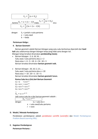 karena maka atau:
dengan Sn = jumlah n suku pertama
a = suku awal
b = beda
Pertemuan Ketiga :
4. Barisan Geometri
Barisan geometri adalah Barisan bilangan yang suku-suku berikutnya diperoleh dari hasil
kali suku sebelumnya dengan bilangan tetap yang tidak sama dengan nol.
Bilangan tetap tersebut dinamakan pembanding (rasio).
• Barisan bilangan : 2, 6, 18, 54, ...
Suku awal / suku pertama atau a = 2
Rasio atau r = 6 : 2 = 18 : 6 = 54 : 18 = 3
Barisan tersebut dinamakan barisan geometri naik.
• Barisan bilangan : 20, 10, 5, 2,5 , ...
Suku awal / suku pertama atau a = 20
Rasio atau r = 10 : 20 = 5 : 10 = ½
Barisan tersebut dinamakan barisan geometri turun.
Rumus Suku ke-n (Un) dari Barisan Geometri
U1 = a = a x r1-1
U2 = a x r = a x r2-1
U3 = a x r2
= a x r3-1
U4 = a x r3
= a x r4-1
…
Jadi rumus suku ke-n dari barisan geometri adalah :
dengan Un = suku ke-n
a = suku awal/suku pertama
r = rasio
D. Model / Metode Pembelajaran
Pendekatan pembelajaran adalah pendekatan saintifik (scientific) dan Model Pembelajaran
Problem Based Learning (PBL).
E. Kegiatan Pembelajaran
Pertemuan Pertama :
 