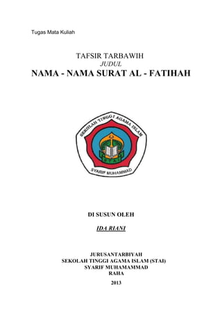 Tugas Mata Kuliah

TAFSIR TARBAWIH
JUDUL

NAMA - NAMA SURAT AL - FATIHAH

DI SUSUN OLEH
IDA RIANI

JURUSANTARBIYAH
SEKOLAH TINGGI AGAMA ISLAM (STAI)
SYARIF MUHAMAMMAD
RAHA
2013

 