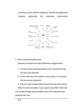 kecerdasan buatan (artificial intelligence), rekayasa perangkat lunak
(software

engineering)

dan

matematika

(mathematics)

● Faktor rekayasa perangkat lunak
Rakayasa perangkat lunak dapat didefinisikan sebagai berikut :

1. Instruksi-instruksi yang bila dieksekusi akan memberikan fungsi
dan kerja yang diinginkan
2. Struktur data yang memungkinkan suatu program memanipulasi
informasi secara proposional
3. Dokumen yang menggambarkan operasi dan kegunaan program
Faktor ini dapat menciptakan suatu program yang efektif, efisien dan
user friendly sehingga dapat dihasilkan suatu mesin yang betul-betul
diinginkan oleh user.

10

 