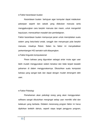 ● Faktor kecerdasan buatan
Kecerdasan buatan bertujuan agar komputer dapat melakukan
pekerjaan

seperti

dan

sebaik

yang

dilakukan

manusia

serta

menggabungkan cara berpikir manusia dan mesin, untuk mengambil
keputusan, memecahkan masalah dan pembelajaran.
Faktor kecerdasan buatan mempunyai peran untuk menciptakan suatu
sistem yang betul-betul andal, canggih dan menyerupai pola berpikir
manusia,

misalnya

Robot.

Selain

itu

faktor

ini

menyebabkan

perkembangan HCI semakin sulit dibayangkan.
● Faktor linguistic komputasional
Peran bahasa yang digunakan sebagai antar muka agar user
lebih mudah menggunakan sistem tersebut dan tidak terjadi kesalah
pahaman di dalam menggunakannya. Dibutuhkan suatu komposisi
bahasa yang sangat baik dan dapat dengan mudah dimengerti oleh
user.

● Faktor Psikologi
Pemahaman akan psikologi orang yang akan menggunakan
software sangat dibutuhkan mengingat setiap user memiliki sifat dan
kelakuan yang berbeda. Didalam merancang progran faktor ini harus
dipikirkan terlebih dahulu, seperti siapa target pengguna program,

11

 