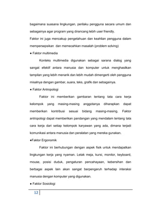bagaimana suasana lingkungan, perilaku pengguna secara umum dan
sebagainya agar program yang dirancang lebih user friendly.
Faktor ini juga mencakup pengetahuan dan keahlian pengguna dalam
mempersepsikan dan memecahkan masalah (problem solving)
● Faktor multimedia
Konteks multimedia digunakan sebagai sarana dialog yang
sangat efektif antara manusia dan komputer untuk menghasilkan
tampilan yang lebih menarik dan lebih mudah dimengerti oleh pengguna
misalnya dengan gambar, suara, teks, grafik dan sebagainya.
● Faktor Antropologi
Faktor ini memberikan gambaran tentang tata cara kerja
kelompok
memberikan

yang

masing-masing

kontribusi

sesuai

anggotanya
bidang

diharapkan

masing-masing.

dapat
Faktor

antropologi dapat memberikan pandangan yang mendalam tentang tata
cara kerja dari setiap kelompok karyawan yang ada, dimana terjadi
komunikasi antara manusia dan peralatan yang mereka gunakan.
●Faktor Ergonomik
Faktor ini berhubungan dengan aspek fisik untuk mendapatkan
lingkungan kerja yang nyaman. Letak meja, kursi, monitor, keyboard,
mouse, posisi duduk, pengaturan pencahayaan, kebersihan dan
berbagai aspek lain akan sangat berpengaruh terhadap interaksi
manusia dengan komputer yang digunakan.
● Faktor Sosiologi

12

 