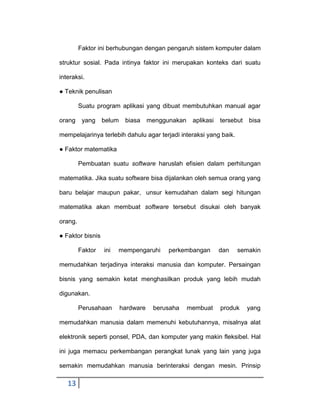 Faktor ini berhubungan dengan pengaruh sistem komputer dalam
struktur sosial. Pada intinya faktor ini merupakan konteks dari suatu
interaksi.
● Teknik penulisan
Suatu program aplikasi yang dibuat membutuhkan manual agar
orang

yang

belum

biasa

menggunakan

aplikasi

tersebut

bisa

mempelajarinya terlebih dahulu agar terjadi interaksi yang baik.
● Faktor matematika
Pembuatan suatu software haruslah efisien dalam perhitungan
matematika. Jika suatu software bisa dijalankan oleh semua orang yang
baru belajar maupun pakar, unsur kemudahan dalam segi hitungan
matematika akan membuat software tersebut disukai oleh banyak
orang.
● Faktor bisnis
Faktor

ini

mempengaruhi

perkembangan

dan

semakin

memudahkan terjadinya interaksi manusia dan komputer. Persaingan
bisnis yang semakin ketat menghasilkan produk yang lebih mudah
digunakan.
Perusahaan

hardware

berusaha

membuat

produk

yang

memudahkan manusia dalam memenuhi kebutuhannya, misalnya alat
elektronik seperti ponsel, PDA, dan komputer yang makin fleksibel. Hal
ini juga memacu perkembangan perangkat lunak yang lain yang juga
semakin memudahkan manusia berinteraksi dengan mesin. Prinsip

13

 