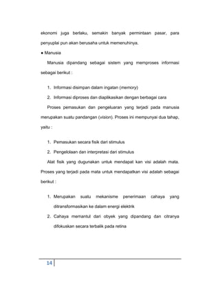 ekonomi juga berlaku, semakin banyak permintaan pasar, para
penyuplai pun akan berusaha untuk memenuhinya.
● Manusia
Manusia dipandang sebagai sistem yang memproses informasi
sebagai berikut :

1. Informasi disimpan dalam ingatan (memory)
2. Informasi diproses dan diaplikasikan dengan berbagai cara
Proses pemasukan dan pengeluaran yang terjadi pada manusia
merupakan suatu pandangan (vision). Proses ini mempunyai dua tahap,
yaitu :

1. Pemasukan secara fisik dari stimulus
2. Pengelolaan dan interpretasi dari stimulus
Alat fisik yang dugunakan untuk mendapat kan visi adalah mata.
Proses yang terjadi pada mata untuk mendapatkan visi adalah sebagai
berikut :

1. Merupakan

suatu

mekanisme

penerimaan

cahaya

yang

ditransformasikan ke dalam energi elektrik
2. Cahaya memantul dari obyek yang dipandang dan citranya
difokuskan secara terbalik pada retina

14

 