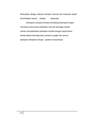 Diharapkan dengan adanya Interaksi manusia dan komputer dapat
dimanfaatkan sesuai

dengan

kegunaan.

Kemajuan computer dimasa mendatang diharapkan dapat
membantu semua jenis pekerjaan manusia sehingga mereka
mampu menyelesaikan pekerjaan mereka dengan cepat karena
dimasa depan teknologi akan semakin canggih dan semua
pekerjaan dikerjakan dengan system komputerisasi

17

 