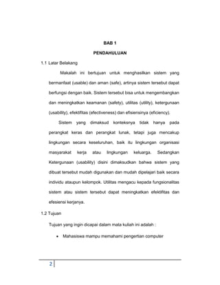 BAB 1
PENDAHULUAN
1.1 Latar Belakang
Makalah ini bertujuan untuk menghasilkan sistem yang
bermanfaat (usable) dan aman (safe), artinya sistem tersebut dapat
berfungsi dengan baik. Sistem tersebut bisa untuk mengembangkan
dan meningkatkan keamanan (safety), utilitas (utility), ketergunaan
(usability), efektifitas (efectiveness) dan efisiensinya (eficiency).
Sistem

yang

dimaksud

konteksnya

tidak

hanya

pada

perangkat keras dan perangkat lunak, tetapi juga mencakup
lingkungan secara keseluruhan, baik itu lingkungan organisasi
masyarakat

kerja

atau

lingkungan

keluarga.

Sedangkan

Ketergunaan (usability) disini dimaksudkan bahwa sistem yang
dibuat tersebut mudah digunakan dan mudah dipelajari baik secara
individu ataupun kelompok. Utilitas mengacu kepada fungsionalitas
sistem atau sistem tersebut dapat meningkatkan efektifitas dan
efesiensi kerjanya.
1.2 Tujuan
Tujuan yang ingin dicapai dalam mata kuliah ini adalah :
Mahasiswa mampu memahami pengertian computer

2

 