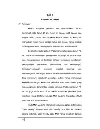 BAB II
LANDASAN TEORI
2.1 Komputer
Ketika

komputer

pertama

kali

diperkenalkan

secara

komersial pada tahun 50-an, mesin ini sangat sulit dipakai dan
sangat tidak praktis. Hal demikian karena waktu itu komputer
merupakan mesin yang sangat mahal dan besar, hanya dipakai
dikalangan tertentu, misalnya para ilmuwan atau ahli-ahli teknik.
Setelah komputer pribadi (PC) diperkenalkan pada tahun 70an, maka berkembanglah penggunaan teknologi ini secara cepat
dan mengagurnkan ke berbagai penjuru kehidupan (pendidikan,
perdagangan,

pertahanan,

Kemajuan-kemajuan

perusahaan,

teknologi

tersebut

dan

sebagainya).

akhirnya

juga

mempengaruhi rancangan sistem. Sistem rancangan dituntut harus
bisa memenuhi kebutuhan pemakai, sistem harus mempunyai
kecocokkan dengan kebutuhan pemakai atau suatu sistem yang
dirancang harus berorientasi kepada pemakai. Pada awal tahun 70an ini, juga mulai muncul isu teknik antarmuka pemakai (user
interface) yang diketahui sebagai Man-Machine Interaction (MMI)
atau Interaksi Manusia-Mesin.
Pada Man-Machine Interaction sudah diterapkan sistem yang
“user friendly”. Narnun, sifat user friendly pada MMI ini diartikan
secara terbatas. User friendly pada MMI hanya dikaitkan dengan

4

 