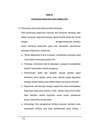 BAB III
INTERAKSI MANUSIA DAN KOMPUTER

3.1 Perancang Antarmuka Manusia Dan Komputer
Para perancang antarmuka manusia dan komputer berharap agar
sistem komputer yang dirancangnya dapat bersifat akrab dan ramah
dengan

penggunanya(user_friendly).

Untuk membuat antarmuka yang baik dibutuhkan pemahaman
beberapa bidang ilmu, antara lain :
a. Teknik elektronika & ilmu komputer, memberikan kerangka kerja
untuk dapat merancang system HCI.
b. Psikologi, memahami sifat & kebiasaan, persepsi & pengolahan
kognitif, ketrampilan motorik pengguna.
c. Perancangan

grafis dan

tipografi,

sebuah

gambar dapat

bermakna sama dengan seribu kata. Gambar dapat digunakan
sebagai sarana dialog cukup efektif antara manusia & computer
d. Ergonomik, berhubungan dengan aspek fisik untuk mendapatkan
lingkungan kerja yang nyaman, misal : bentuk meja & kursi kerja,
layar tampilan, bentuk keyboard, posisi duduk, pengaturan
lampu, kebersihan tempat kerja
e. Antropologi, ilmu pengetahuan tentang manusia, memberi suatu
pandangan tentang cara kerja berkelompok yang masing –

6

 