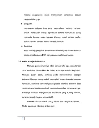 masing anggotanya dapat memberikan konstribusi sesuai
dengan bidangnya.
f. Linguistik
merupakan cabang ilmu yang mempelajari tentang bahasa.
Untuk melakukan dialog diperlukan sarana komunikasi yang
memadai berupa suatu bahasa khusus, misal bahasa grafis,
bahasa alami, bahasa menu, bahasa perintah.
g. Sosiologi
studi tentang pengaruh sistem manusia-komputer dalam struktur
sosial, misal adanya PHK karena adanya otomasi kantor.
3.2 Model atau jenis interaksi
Manusia pada umumnya tidak pernah tahu apa yang terjadi
pada saat data dimasukkan ke dalam kotak cpu melalui keyboard.
Manusia (user) selalu terfokus pada monitor/printer sebagai
keluaran.Manusia jarang sekali menyadari proses interaksi dengan
komputer. Manusia baru menyadari proses interaksi tersebut saat
menemukan masalah dan tidak menemukan solusi pemecahannya.
Biasanya manusia menyalahkan antarmuka yang kurang inovatif,
kurang menarik, kurang komunikatif.
Interaksi bisa dikatakan dialog antara user dengan komputer.
Model atau jenis interaksi, antara lain :

7

 