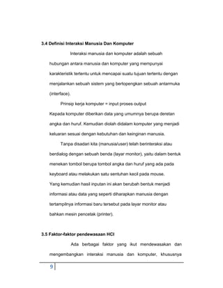 3.4 Definisi Interaksi Manusia Dan Komputer
Interaksi manusia dan komputer adalah sebuah
hubungan antara manusia dan komputer yang mempunyai
karakteristik tertentu untuk mencapai suatu tujuan tertentu dengan
menjalankan sebuah sistem yang bertopengkan sebuah antarmuka
(interface).
Prinsip kerja komputer = input proses output
Kepada komputer diberikan data yang umumnya berupa deretan
angka dan huruf. Kemudian diolah didalam komputer yang menjadi
keluaran sesuai dengan kebutuhan dan keinginan manusia.
Tanpa disadari kita (manusia/user) telah berinteraksi atau
berdialog dengan sebuah benda (layar monitor), yaitu dalam bentuk
menekan tombol berupa tombol angka dan huruf yang ada pada
keyboard atau melakukan satu sentuhan kecil pada mouse.
Yang kemudian hasil inputan ini akan berubah bentuk menjadi
informasi atau data yang seperti diharapkan manusia dengan
tertampilnya informasi baru tersebut pada layar monitor atau
bahkan mesin pencetak (printer).

3.5 Faktor-faktor pendewasaan HCI
Ada berbagai faktor yang ikut mendewasakan dan
mengembangkan interaksi manusia dan komputer, khususnya

9

 