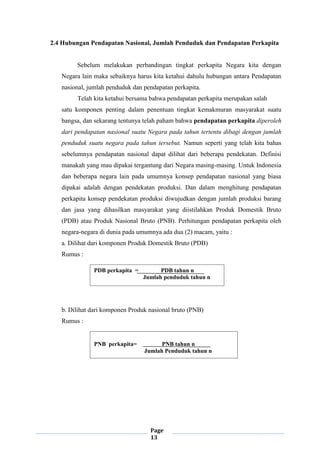 Page
13
2.4 Hubungan Pendapatan Nasional, Jumlah Penduduk dan Pendapatan Perkapita
Sebelum melakukan perbandingan tingkat perkapita Negara kita dengan
Negara lain maka sebaiknya harus kita ketahui dahulu hubungan antara Pendapatan
nasional, jumlah penduduk dan pendapatan perkapita.
Telah kita ketahui bersama bahwa pendapatan perkapita merupakan salah
satu komponen penting dalam penentuan tingkat kemakmuran masyarakat suatu
bangsa, dan sekarang tentunya telah paham bahwa pendapatan perkapita diperoleh
dari pendapatan nasional suatu Negara pada tahun tertentu dibagi dengan jumlah
penduduk suatu negara pada tahun tersebut. Namun seperti yang telah kita bahas
sebelumnya pendapatan nasional dapat dilihat dari beberapa pendekatan. Definisi
manakah yang mau dipakai tergantung dari Negara masing-masing. Untuk Indonesia
dan beberapa negara lain pada umumnya konsep pendapatan nasional yang biasa
dipakai adalah dengan pendekatan produksi. Dan dalam menghitung pendapatan
perkapita konsep pendekatan produksi diwujudkan dengan jumlah produksi barang
dan jasa yang dihasilkan masyarakat yang diistilahkan Produk Domestik Bruto
(PDB) atau Produk Nasional Bruto (PNB). Perhitungan pendapatan perkapita oleh
negara-negara di dunia pada umumnya ada dua (2) macam, yaitu :
a. Dilihat dari komponen Produk Domestik Bruto (PDB)
Rumus :
b. Dilihat dari komponen Produk nasional bruto (PNB)
Rumus :
PDB perkapita = PDB tahun n
Jumlah penduduk tahun n
PNB perkapita= PNB tahun n
Jumlah Penduduk tahun n
 