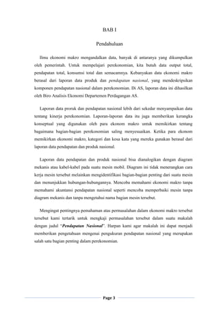 Page 3
BAB I
Pendahuluan
Ilmu ekonomi makro mengandalkan data, banyak di antaranya yang dikumpulkan
oleh pemerintah. Untuk mempelajari perekonomian, kita butuh data output total,
pendapatan total, konsumsi total dan semacamnya. Kebanyakan data ekonomi makro
berasal dari laporan data produk dan pendapatan nasional, yang mendeskripsikan
komponen pendapatan nasional dalam perekonomian. Di AS, laporan data ini dihasilkan
oleh Biro Analisis Ekonomi Departemen Perdagangan AS.
Laporan data proruk dan pendapatan nasional lebih dari sekedar menyampaikan data
tentang kinerja perekonomian. Laporan-laporan data itu juga memberikan kerangka
konseptual yang digunakan oleh para ekonom makro untuk memikirkan tentang
bagaimana bagian-bagian perekonomian saling menyesuaikan. Ketika para ekonom
memikirkan ekonomi makro, kategori dan kosa kata yang mereka gunakan berasal dari
laporan data pendapatan dan produk nasional.
Laporan data pendapatan dan produk nasional bisa dianalogikan dengan diagram
mekanis atau kabel-kabel pada suatu mesin mobil. Diagram ini tidak menerangkan cara
kerja mesin tersebut melainkan mengidentifikasi bagian-bagian penting dari suatu mesin
dan menunjukkan hubungan-hubungannya. Mencoba memahami ekonomi makro tanpa
memahami akuntansi pendapatan nasional seperti mencoba memperbaiki mesin tanpa
diagram mekanis dan tanpa mengetahui nama bagian mesin tersebut.
Mengingat pentingnya pemahaman atas permasalahan dalam ekonomi makro tersebut
tersebut kami tertarik untuk mengkaji permasalahan tersebut dalam suatu makalah
dengan judul “Pendapatan Nasional”. Harpan kami agar makalah ini dapat menjadi
memberikan pengetahuan mengenai pengukuran pendapatan nasional yang merupakan
salah satu bagian penting dalam perekonomian.
 