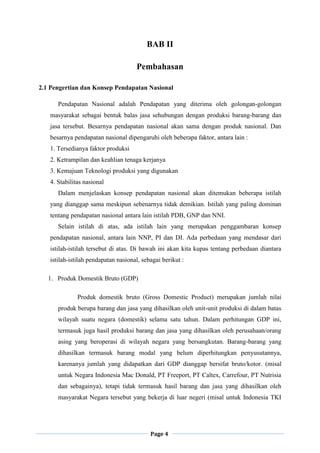 Page 4
BAB II
Pembahasan
2.1 Pengertian dan Konsep Pendapatan Nasional
Pendapatan Nasional adalah Pendapatan yang diterima oleh golongan-golongan
masyarakat sebagai bentuk balas jasa sehubungan dengan produksi barang-barang dan
jasa tersebut. Besarnya pendapatan nasional akan sama dengan produk nasional. Dan
besarnya pendapatan nasional dipengaruhi oleh beberapa faktor, antara lain :
1. Tersedianya faktor produksi
2. Ketrampilan dan keahlian tenaga kerjanya
3. Kemajuan Teknologi produksi yang digunakan
4. Stabilitas nasional
Dalam menjelaskan konsep pendapatan nasional akan ditemukan beberapa istilah
yang dianggap sama meskipun sebenarnya tidak demikian. Istilah yang paling dominan
tentang pendapatan nasional antara lain istilah PDB, GNP dan NNI.
Selain istilah di atas, ada istilah lain yang merupakan penggambaran konsep
pendapatan nasional, antara lain NNP, PI dan DI. Ada perbedaan yang mendasar dari
istilah-istilah tersebut di atas. Di bawah ini akan kita kupas tentang perbedaan diantara
istilah-istilah pendapatan nasional, sebagai berikut :
1. Produk Domestik Bruto (GDP)
Produk domestik bruto (Gross Domestic Product) merupakan jumlah nilai
produk berupa barang dan jasa yang dihasilkan oleh unit-unit produksi di dalam batas
wilayah suatu negara (domestik) selama satu tahun. Dalam perhitungan GDP ini,
termasuk juga hasil produksi barang dan jasa yang dihasilkan oleh perusahaan/orang
asing yang beroperasi di wilayah negara yang bersangkutan. Barang-barang yang
dihasilkan termasuk barang modal yang belum diperhitungkan penyusutannya,
karenanya jumlah yang didapatkan dari GDP dianggap bersifat bruto/kotor. (misal
untuk Negara Indonesia Mac Donald, PT Freeport, PT Caltex, Carrefour, PT Nutrisia
dan sebagainya), tetapi tidak termasuk hasil barang dan jasa yang dihasilkan oleh
masyarakat Negara tersebut yang bekerja di luar negeri (misal untuk Indonesia TKI
 