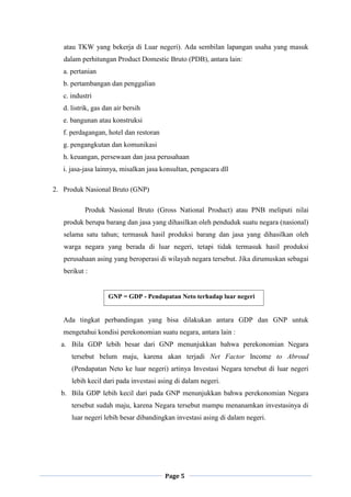 Page 5
atau TKW yang bekerja di Luar negeri). Ada sembilan lapangan usaha yang masuk
dalam perhitungan Product Domestic Bruto (PDB), antara lain:
a. pertanian
b. pertambangan dan penggalian
c. industri
d. listrik, gas dan air bersih
e. bangunan atau konstruksi
f. perdagangan, hotel dan restoran
g. pengangkutan dan komunikasi
h. keuangan, persewaan dan jasa perusahaan
i. jasa-jasa lainnya, misalkan jasa konsultan, pengacara dll
2. Produk Nasional Bruto (GNP)
Produk Nasional Bruto (Gross National Product) atau PNB meliputi nilai
produk berupa barang dan jasa yang dihasilkan oleh penduduk suatu negara (nasional)
selama satu tahun; termasuk hasil produksi barang dan jasa yang dihasilkan oleh
warga negara yang berada di luar negeri, tetapi tidak termasuk hasil produksi
perusahaan asing yang beroperasi di wilayah negara tersebut. Jika dirumuskan sebagai
berikut :
Ada tingkat perbandingan yang bisa dilakukan antara GDP dan GNP untuk
mengetahui kondisi perekonomian suatu negara, antara lain :
a. Bila GDP lebih besar dari GNP menunjukkan bahwa perekonomian Negara
tersebut belum maju, karena akan terjadi Net Factor Income to Abroud
(Pendapatan Neto ke luar negeri) artinya Investasi Negara tersebut di luar negeri
lebih kecil dari pada investasi asing di dalam negeri.
b. Bila GDP lebih kecil dari pada GNP menunjukkan bahwa perekonomian Negara
tersebut sudah maju, karena Negara tersebut mampu menanamkan investasinya di
luar negeri lebih besar dibandingkan investasi asing di dalam negeri.
GNP = GDP - Pendapatan Neto terhadap luar negeri
 