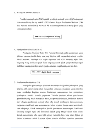 Page 6
3. NNP ( Net National Product )
Produksi nasional neto (NNP) adalah produksi nasional kotor (GNP) dikurangi
penyusutan barang barang modal. NNP ini sama dengan Pendapatan Nasional (PN)
atau National Income (NI). NNP dan NI ini dihitung berdasarkan harga pasar yang
sering dirumuskan :
4. Pendapatan Nasional Neto (NNI)
Pendapatan Nasional Neto (Net National Income) adalah pendapatan yang
dihitung menurut jumlah balas jasa yang diterima oleh masyarakat sebagai pemilik
faktor produksi. Besarnya NNI dapat diperoleh dari NNP dikurang pajak tidak
langsung. Yang dimaksud pajak tidak langsung adalah pajak yang bebannya dapat
dialihkan kepada pihak lain seperti pajak penjualan, pajak hadiah, dan lain-lain.
5. Pendapatan Perseorangan (PI)
Pendapatan perseorangan (Personal Income)adalah jumlah pendapatan yang
diterima oleh setiap orang dalam masyarakat, termasuk pendapatan yang diperoleh
tanpa melakukan kegiatan apapun. Pendapatan perseorangan juga menghitung
pembayaran transfer (transfer payment). Transfer payment adalah penerimaan-
penerimaan yang bukan merupakan balas jasa produksi tahun ini, melainkan diambil
dari sebagian pendapatan nasional tahun lalu, contoh pembayaran dana pensiunan,
tunjangan sosial bagi para pengangguran, bekas pejuang, bunga utang pemerintah,
dan sebagainya. Untuk mendapatkan jumlah pendapatan perseorangan, NNI harus
dikurangi dengan pajak laba perusahaan (pajak yang dibayar setiap badan usaha
kepada pemerintah), laba yang tidak dibagi (sejumlah laba yang tetap ditahan di
dalam perusahaan untuk beberapa tujuan tertentu misalnya keperluan perluasan
NNP = GNP – Penyusutan Barang
–barang Modal
NNI = NNP - Pajak Tidak Langsung
 