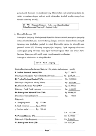 Page 7
perusahaan), dan iuran pensiun (iuran yang dikumpulkan oleh setiap tenaga kerja dan
setiap perusahaan dengan maksud untuk dibayarkan kembali setelah tenaga kerja
tersebut tidak lagi bekerja).
6. Dispoaible Income (DI)
Pendapatan yang siap dibelanjakan (Disposable Income) adalah pendapatan yang siap
untuk dimanfaatkan guna membeli barang dan jasa konsumsi dan selebihnya menjadi
tabungan yang disalurkan menjadi investasi. Disposable income ini diperoleh dari
personal income (PI) dikurangi dengan pajak langsung. Pajak langsung (direct tax)
adalah pajak yang bebannya tidak dapat dialihkan kepada pihak lain, artinya harus
langsung ditanggung oleh wajib pajak, contohnya pajak pendapatan.
Pendapatan ini dirumuskan sebagai berikut:
Contoh Perhitungan Pendapatan Nasional (Dinyatakan dalam jutaan rupiah)
I. Produk Domestik Bruto (PDB) ........................................ Rp. 22.500,00
Dikurangi : Pendapatan Neto terhadap Luar Negeri ................. Rp. 2.500,00
II. Produk Nasional Bruto (GNP) ........................................ Rp. 20.000,00
Dikurangi : Penyusutan Barang modal ................................... ..Rp. 5.000,00
III. Produk Nasional Neto (NNP) ........................................ Rp. 15.000,00
Dikurang : Pajak Tidak Langsung ........................................ Rp. 4.000,00
IV. Pendapatan Nasional Neto (NNI) .................................... Rp. 11.000,00
Ditambah : Transfer Payment ........................................ Rp. 500,00
Dikurangi :
a. Laba yang tahan ............Rp. 500,00
b. Pajak perseroan ............ Rp. 2.000,00
c. Jaminan social ............ Rp. 500,00
Rp. 3.000,00
V. Personal Income (PI) ........................................ Rp. 8.500,00
Dikurangi : Pajak Langsung ........................................ Rp. 2.000,00
VI. Pendapatan Bebas (DI) ........................................ Rp. 6.500,00
PI = NNI + Transfer Payment – (Laba yang tidak dibagikan +
Pajak Perseroan+Asuransi + Jaminan Sosial )
DI = PI - Pajak Langsung
 