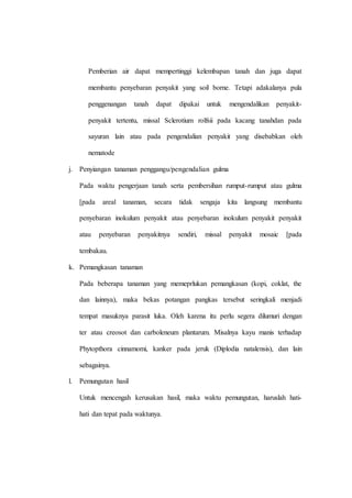 Pemberian air dapat mempertinggi kelembapan tanah dan juga dapat 
membantu penyebaran penyakit yang soil borne. Tetapi adakalanya pula 
penggenangan tanah dapat dipakai untuk mengendalikan penyakit-penyakit 
tertentu, missal Sclerotium rolfsii pada kacang tanahdan pada 
sayuran lain atau pada pengendalian penyakit yang disebabkan oleh 
nematode 
j. Penyiangan tanaman penggangu/pengendalian gulma 
Pada waktu pengerjaan tanah serta pembersihan rumput-rumput atau gulma 
[pada areal tanaman, secara tidak sengaja kita langsung membantu 
penyebaran inokulum penyakit atau penyebaran inokulum penyakit penyakit 
atau penyebaran penyakitnya sendiri, missal penyakit mosaic [pada 
tembakau. 
k. Pemangkasan tanaman 
Pada beberapa tanaman yang memeprlukan pemangkasan (kopi, coklat, the 
dan lainnya), maka bekas potangan pangkas tersebut seringkali menjadi 
tempat masuknya parasit luka. Oleh karena itu perlu segera dilumuri dengan 
ter atau creosot dan carboleneum plantarum. Misalnya kayu manis terhadap 
Phytopthora cinnamomi, kanker pada jeruk (Diplodia natalensis), dan lain 
sebagainya. 
l. Pemungutan hasil 
Untuk mencengah kerusakan hasil, maka waktu pemungutan, haruslah hati-hati 
dan tepat pada waktunya. 
 