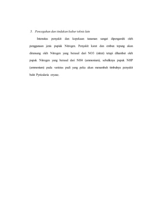 5. Pencegahan dan tindakan kultur teknis lain 
Intensitas penyakit dan kepekaan tanaman sangat dipengaruhi oleh 
penggunaan jenis pupiuk Nitrogen. Penyakit karat dan embun tepung akan 
diransang oleh Nitrogen yang berasal dari NO3 (nitrat) tetapi dihambat oleh 
pupuk Nitrogen yang berasal dari NH4 (ammonium), sebaliknya pupuk NHP 
(ammonium) pada varietas padi yang peka akan menambah timbulnya penyakit 
balst Pyricularia oryzae. 
 