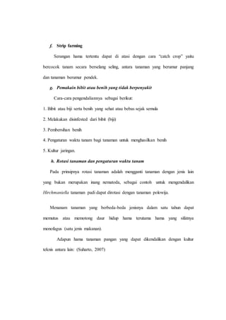 f. Strip farming 
Serangan hama tertentu dapat di atasi dengan cara “catch crop” yaitu 
bercocok tanam secara berselang seling, antara tanaman yang berumur panjang 
dan tanaman berumur pendek. 
g. Pemakain bibit atau benih yang tidak berpenyakit 
Cara-cara pengendaliannya sebagai berikut: 
1. Bibit atau biji serta benih yang sehat atau bebas sejak semula 
2. Melakukan disinfested dari bibit (biji) 
3. Pembersihan benih 
4. Pengaturan waktu tanam bagi tanaman untuk menghasilkan benih 
5. Kultur jaringan. 
h. Rotasi tanaman dan pengaturan waktu tanam 
Pada prinsipnya rotasi tanaman adalah mengganti tanaman dengan jenis lain 
yang bukan merupakan inang nematoda, sebagai contoh untuk mengendalikan 
Hirchmaniella tanaman padi dapat dirotasi dengan tanaman polowija. 
Menanam tanaman yang berbeda-beda jenisnya dalam satu tahun dapat 
memutus atau memotong daur hidup hama terutama hama yang sifatnya 
monofagus (satu jenis makanan). 
Adapun hama tanaman pangan yang dapat dikendalikan dengan kultur 
teknis antara lain: (Suharto, 2007) 
 