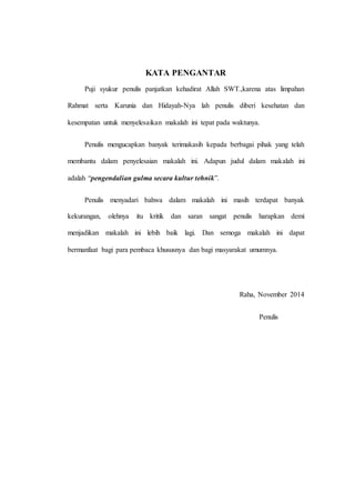 KATA PENGANTAR
Puji syukur penulis panjatkan kehadirat Allah SWT.,karena atas limpahan
Rahmat serta Karunia dan Hidayah-Nya lah penulis diberi kesehatan dan
kesempatan untuk menyelesaikan makalah ini tepat pada waktunya.
Penulis mengucapkan banyak terimakasih kepada berbagai pihak yang telah
membantu dalam penyelesaian makalah ini. Adapun judul dalam makalah ini
adalah “pengendalian gulma secara kultur tehnik”.
Penulis menyadari bahwa dalam makalah ini masih terdapat banyak
kekurangan, olehnya itu kritik dan saran sangat penulis harapkan demi
menjadikan makalah ini lebih baik lagi. Dan semoga makalah ini dapat
bermanfaat bagi para pembaca khususnya dan bagi masyarakat umumnya.
Raha, November 2014
Penulis
 