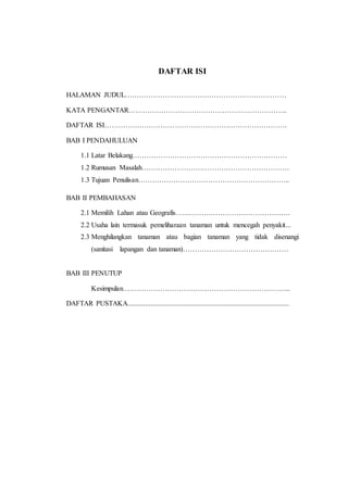 DAFTAR ISI
HALAMAN JUDUL……………………………………………………………
KATA PENGANTAR…………………………………………………………..
DAFTAR ISI……………………………………………………………………
BAB I PENDAHULUAN
1.1 Latar Belakang…………………………………………………………
1.2 Rumusan Masalah………………………………………………………
1.3 Tujuan Penulisan………………………………………………………..
BAB II PEMBAHASAN
2.1 Memilih Lahan atau Geografis………………………………………….
2.2 Usaha lain termasuk pemeliharaan tanaman untuk mencegah penyakit...
2.3 Menghilangkan tanaman atau bagian tanaman yang tidak disenangi
(sanitasi lapangan dan tanaman)………………………………………
BAB III PENUTUP
Kesimpulan……………………………………………………………...
DAFTAR PUSTAKA............................................................................................
 