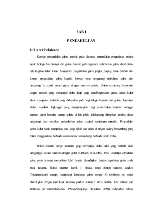 BAB I
PENDAHULUAN
1.1Latar Belakang
Konsep pengendalian gulma terpadu pada dasarnya memadukan pengetahuan tentang
aspek biologis dan ekologis dari gulma dan mengerti bagaimana keberadaan gulma dapat diatasi
oleh kegiatan kultur teknis. Manajemen pengendalian gulma jangka panjang harus berubah dari
konsep pengendalian gulma kepada konsep yang mengurangi tumbuhnya gulma dan
mengurangi kompetisi antara gulma dengan tanaman pokok. Gulma cenderung berasosiasi
dengan tanaman yang mempunyai siklus hidup yang sama.Pengendalian gulma secara kultur
teknis merupakan tindakan yang didasarkan pada segiekologis tanaman dan gulma. Tujuannya
adalah membuat lingkungan yang menguntungkan bagi pertumbuhan tanaman sehingga
tanaman dapat bersaing dengan gulma, di lain pihak tindakanyang diterapkan tersebut dapat
mengurangi atau menekan pertumbuhan gulma menjadi seminimum mungkin. Pengendalian
secara kultur teknis merupakan cara yang efektif dan efisien di negara sedang berkembang yang
belum menggunakan herbisida secara meluas karena harga herbisida relatif mahal.
Rotasi tanaman dengan tanaman yang mempunyai siklus hidup yang berbeda akan
mengganggu asosiasi tanaman dengan gulma (Derksen et al.,2002). Pada umumnya kepadatan
gulma pada tanaman monoculture lebih banyak dibandingkan dengan kepadatan gulma pada
rotasi tanaman. Rotasi tanaman kanola ( Brasica rapa) dengan tanaman gandum
(Triticumaestivum) mampu mengurangi kepadatan gulma sampai 50 tumbuhan per meter
dibandingkan dengan monokultur tanaman gandum selama 6 tahun berturut- turut sebesar 740
tumbuhan per meter(Blackshaw, 1994a).Selanjutnya Blackshaw (1994) melaporkan bahwa
 