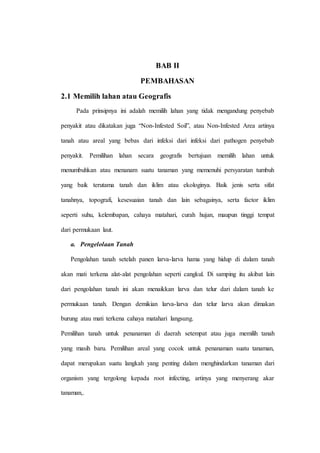 BAB II
PEMBAHASAN
2.1 Memilih lahan atau Geografis
Pada prinsipnya ini adalah memilih lahan yang tidak mengandung penyebab
penyakit atau dikatakan juga “Non-Infested Soil”, atau Non-Infested Area artinya
tanah atau areal yang bebas dari infeksi dari infeksi dari pathogen penyebab
penyakit. Pemilihan lahan secara geografis bertujuan memilih lahan untuk
menumbuhkan atau menanam suatu tanaman yang memenuhi persyaratan tumbuh
yang baik terutama tanah dan iklim atau ekologinya. Baik jenis serta sifat
tanahnya, topografi, kesesuaian tanah dan lain sebagainya, serta factor iklim
seperti suhu, kelembapan, cahaya matahari, curah hujan, maupun tinggi tempat
dari permukaan laut.
a. Pengelolaan Tanah
Pengolahan tanah setelah panen larva-larva hama yang hidup di dalam tanah
akan mati terkena alat-alat pengolahan seperti cangkul. Di samping itu akibat lain
dari pengolahan tanah ini akan menaikkan larva dan telur dari dalam tanah ke
permukaan tanah. Dengan demikian larva-larva dan telur larva akan dimakan
burung atau mati terkena cahaya matahari langsung.
Pemilihan tanah untuk penanaman di daerah setempat atau juga memilih tanah
yang masih baru. Pemilihan areal yang cocok untuk penanaman suatu tanaman,
dapat merupakan suatu langkah yang penting dalam menghindarkan tanaman dari
organism yang tergolong kepada root infecting, artinya yang menyerang akar
tanaman,.
 