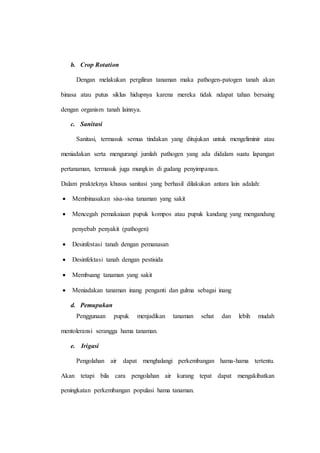 b. Crop Rotation
Dengan melakukan pergiliran tanaman maka pathogen-patogen tanah akan
binasa atau putus siklus hidupnya karena mereka tidak ndapat tahan bersaing
dengan organism tanah lainnya.
c. Sanitasi
Sanitasi, termasuk semua tindakan yang ditujukan untuk mengeliminir atau
meniadakan serta mengurangi jumlah pathogen yang ada didalam suatu lapangan
pertanaman, termasuk juga mungkin di gudang penyimpanan.
Dalam prakteknya khusus sanitasi yang berhasil dilakukan antara lain adalah:
 Membinasakan sisa-sisa tanaman yang sakit
 Mencegah pemakaiaan pupuk kompos atau pupuk kandang yang mengandung
penyebab penyakit (pathogen)
 Desinfestasi tanah dengan pemanasan
 Desinfektasi tanah dengan pestisida
 Membuang tanaman yang sakit
 Meniadakan tanaman inang penganti dan gulma sebagai inang
d. Pemupukan
Penggunaan pupuk menjadikan tanaman sehat dan lebih mudah
mentoleransi serangga hama tanaman.
e. Irigasi
Pengolahan air dapat menghalangi perkembangan hama-hama tertentu.
Akan tetapi bila cara pengolahan air kurang tepat dapat mengakibatkan
peningkatan perkembangan populasi hama tanaman.
 