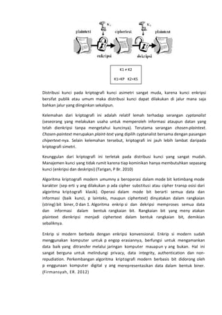Distribusi kunci pada kriptografi kunci asimetri sangat muda, karena kunci enkripsi
bersifat publik atau umum maka distribusi kunci dapat dilakukan di jalur mana saja
bahkan jalur yang diinginkan sekalipun.
Kelemahan dari kriptografi ini adalah relatif lemah terhadap serangan cyptanalist
(seseorang yang melakukan usaha untuk memperoleh informasi ataupun datan yang
telah dienkripsi tanpa mengetahui kuncinya). Terutama serangan chosen-plaintext.
Chosen-paintext merupakan plaint-text yang dipilih cyptanalist bersama dengan pasangan
chipertext-nya. Selain kelemahan tersebut, kriptografi ini jauh lebih lambat daripada
kriptografi simetri.
Keunggulan dari kriptografi ini terletak pada distribusi kunci yang sangat mudah.
Manajemen kunci yang tidak rumit karena tiap kominikan hanya membutuhkan sepasang
kunci (enkripsi dan deskripsi) (Tarigan, P Br. 2010)
Algoritma kriptografi modern umumny a beroperasi dalam mode bit ketimbang mode
karakter (sep erti y ang dilakukan p ada cipher substitusi atau cipher transp osisi dari
algoritma kriptografi klasik). Operasi dalam mode bit berarti semua data dan
informasi (baik kunci, p lainteks, maupun ciphertext) dinyatakan dalam rangkaian
(string) bit biner, 0 dan 1. Algoritma enkrip si dan dekripsi memproses semua data
dan informasi dalam bentuk rangkaian bit. Rangkaian bit yang meny atakan
plaintext dienkripsi menjadi ciphertext dalam bentuk rangkaian bit, demikian
sebaliknya.
Enkrip si modern berbeda dengan enkripsi konvensional. Enkrip si modern sudah
menggunakan komputer untuk p engop erasiannya, berfungsi untuk mengamankan
data baik yang ditransfer melalui jaringan komputer mauapun y ang bukan. Hal ini
sangat berguna untuk melindungi privacy, data integrity, authentication dan non-
repudiation. Perkembangan algoritma kriptografi modern berbasis bit didorong oleh
p enggunaan komputer digital y ang merepresentasikan data dalam bentuk biner.
(Firmansyah, ER. 2012)
K1 ≠ K2
K1=KP K2=KS
 
