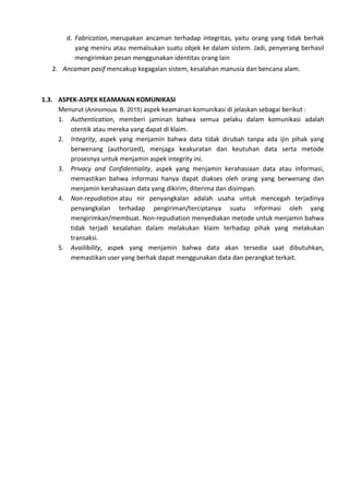 d. Fabrication, merupakan ancaman terhadap integritas, yaitu orang yang tidak berhak
yang meniru atau memalsukan suatu objek ke dalam sistem. Jadi, penyerang berhasil
mengirimkan pesan menggunakan identitas orang lain
2. Ancaman pasif mencakup kegagalan sistem, kesalahan manusia dan bencana alam.
1.3. ASPEK-ASPEK KEAMANAN KOMUNIKASI
Menurut (Aninomous. B, 2015) aspek keamanan komunikasi di jelaskan sebagai berikut :
1. Authentication, memberi jaminan bahwa semua pelaku dalam komunikasi adalah
otentik atau mereka yang dapat di klaim.
2. Integrity, aspek yang menjamin bahwa data tidak dirubah tanpa ada ijin pihak yang
berwenang (authorized), menjaga keakuratan dan keutuhan data serta metode
prosesnya untuk menjamin aspek integrity ini.
3. Privacy and Confidentiality, aspek yang menjamin kerahasiaan data atau informasi,
memastikan bahwa informasi hanya dapat diakses oleh orang yang berwenang dan
menjamin kerahasiaan data yang dikirim, diterima dan disimpan.
4. Non-repudiation atau nir penyangkalan adalah usaha untuk mencegah terjadinya
penyangkalan terhadap pengiriman/terciptanya suatu informasi oleh yang
mengirimkan/membuat. Non-repudiation menyediakan metode untuk menjamin bahwa
tidak terjadi kesalahan dalam melakukan klaim terhadap pihak yang melakukan
transaksi.
5. Availibility, aspek yang menjamin bahwa data akan tersedia saat dibutuhkan,
memastikan user yang berhak dapat menggunakan data dan perangkat terkait.
 