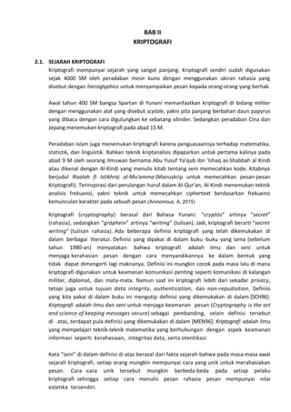 BAB II
KRIPTOGRAFI
2.1. SEJARAH KRIPTOGRAFI
Kriptografi mempunyai sejarah yang sangat panjang. Kriptografi sendiri sudah digunakan
sejak 4000 SM oleh peradaban mesir kuno dengan menggunakan ukiran rahasia yang
disebut dengan hieroglyphics untuk menyampaikan pesan kepada orang-orang yang berhak.
Awal tahun 400 SM bangsa Spartan di Yunani memanfaatkan kriptografi di bidang militer
dengan menggunakan alat yang disebut scytale, yakni pita panjang berbahan daun papyrus
yang dibaca dengan cara digulungkan ke sebatang silinder. Sedangkan peradaban Cina dan
Jepang menemukan kriptografi pada abad 15 M.
Peradaban Islam juga menemukan kriptografi karena penguasaannya terhadap matematika,
statistik, dan linguistik. Bahkan teknik kriptanalisis dipaparkan untuk pertama kalinya pada
abad 9 M oleh seorang ilmuwan bernama Abu Yusuf Ya’qub ibn ‘Ishaq as-Shabbah al Kindi
atau dikenal dengan Al-Kindi yang menulis kitab tentang seni memecahkan kode. Kitabnya
berjudul Risalah fi Istikhraj al-Mu’amma (Manuskrip untuk memecahkan pesan-pesan
Kriptografi). Terinspirasi dari perulangan huruf dalam Al-Qur’an, Al-Kindi menemukan teknik
analisis frekuensi, yakni teknik untuk memecahkan ciphertext berdasarkan frekuensi
kemunculan karakter pada sebuah pesan (Aninomous. A, 2015)
Kriptografi (cryptography) berasal dari Bahasa Yunani: “cryptós” artinya “secret”
(rahasia), sedangkan “gráphein” artinya “writing” (tulisan). Jadi, kriptografi berarti “secret
writing” (tulisan rahasia). Ada beberapa definisi kriptografi yang telah dikemukakan di
dalam berbagai literatur. Definisi yang dipakai di dalam buku -buku yang lama (sebelum
tahun 1980-an) menyatakan bahwa kriptografi adalah ilmu dan seni untuk
menjaga kerahasian pesan dengan cara menyandikannya ke dalam bentuk yang
tidak dapat dimengerti lagi maknanya. Definisi ini mungkin cocok pada masa lalu di mana
kriptografi digunakan untuk keamanan komunikasi penting seperti komunikasi di kalangan
militer, diplomat, dan mata-mata. Namun saat ini kriptografi lebih dari sekadar privacy,
tetapi juga untuk tujuan data integrity, authentication, dan non-repudiation. Definisi
yang kita pakai di dalam buku ini mengutip definisi yang dikemukakan di dalam [SCH96]:
Kriptografi adalah ilmu dan seni untuk menjaga keamanan pesan (Cryptography is the art
and science of keeping messages secure) sebagai pembanding, selain definisi tersebut
di atas, terdapat pula definisi yang dikemukakan di dalam [MEN96]: Kriptografi adalah ilmu
yang mempelajari teknik-teknik matematika yang berhubungan dengan aspek keamanan
informasi seperti kerahasiaan, integritas data, serta otentikasi
Kata “seni” di dalam definisi di atas berasal dari fakta sejarah bahwa pada masa-masa awal
sejarah kriptografi, setiap orang mungkin mempunyai cara yang unik untuk merahasiakan
pesan. Cara -cara unik tersebut mungkin berbeda-beda pada setiap pelaku
kriptografi sehingga setiap cara menulis pesan rahasia pesan mempunyai nilai
estetika tersendiri.
 