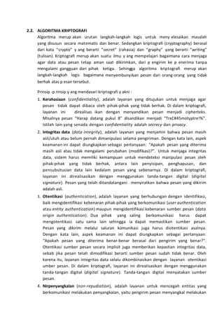 2.2. ALGORITMA KRIPTOGRAFI
Algoritma merup akan urutan langkah-langkah logis untuk meny elesaikan masalah
yang disusun secara matematis dan benar. Sedangkan kriptografi (cryptography) berasal
dari kata “crypto” y ang berarti “secret” (rahasia) dan “graphy” yang berarti “writing”
(tulisan). Kriptografi merup akan suatu ilmu y ang mempelajari bagaimana cara menjaga
agar data atau pesan tetap aman saat dikirimkan, dari p engirim ke p enerima tanpa
mengalami gangguan dari pihak ketiga. Sehingga algoritma kriptografi merup akan
langkah-langkah logis bagaimana menyembunyikan pesan dari orang-orang yang tidak
berhak atas p esan tersebut.
Prinsip -p rinsip y ang mendasari kriptografi y akni :
1. Kerahasiaan (confidentiality), adalah layanan yang ditujukan untuk menjaga agar
pesan tidak dapat dibaca oleh pihak-pihak yang tidak berhak. Di dalam kriptografi,
layanan ini direalisas ikan dengan menyandikan pesan menjadi cipherteks.
Misalnya pesan “Harap datang pukul 8” disandikan menjadi “TrxC#45motyptre!%”.
Istilah lain yang senada dengan confidentiality adalah secrecy dan privacy.
2. Integritas data (data integrity), adalah layanan yang menjamin bahwa pesan masih
asli/utuh atau belum pernah dimanipulasi selama pengiriman. Dengan kata lain, aspek
keamanan ini dapat diungkapkan sebagai pertanyaan: “Apakah pesan yang diterima
masih asli atau tidak mengalami perubahan (modifikasi)?”. Untuk menjaga integritas
data, sistem harus memiliki kemampuan untuk mendeteksi manipulasi pesan oleh
pihak-pihak yang tidak berhak, antara lain penyisipan, penghapusan, dan
pensubsitusian data lain kedalam pesan yang sebenarnya. Di dalam kriptografi,
layanan ini direalisasikan dengan menggunakan tanda-tangan digital (digital
signature). Pesan yang telah ditandatangani menyiratkan bahwa pesan yang dikirim
adalah asli.
3. Otentikasi (authentication), adalah layanan yang berhubungan dengan identifikasi,
baik mengidentifikasi kebenaran pihak-pihak yang berkomunikasi (user authentication
atau entity authentication) maupun mengidentifikasi kebenaran sumber pesan (data
origin authentication). Dua pihak yang saling berkomunikasi harus dapat
mengotentikasi satu sama lain sehingga ia dapat memastikan sumber pesan.
Pesan yang dikirim melalui saluran komunikasi juga harus diotentikasi asalnya.
Dengan kata lain, aspek keamanan ini dapat diungkapkan sebagai pertanyaan:
“Apakah pesan yang diterima benar-benar berasal dari pengirim yang benar?”.
Otentikasi sumber pesan secara implisit juga memberikan kepastian integritas data,
sebab jika pesan telah dimodifikasi berarti sumber pesan sudah tidak benar. Oleh
karena itu, layanan integritas data selalu dikombinasikan dengan layanan otentikasi
umber pesan. Di dalam kriptografi, layanan ini direalisasikan dengan menggunakan
tanda-tangan digital (digital signature). Tanda-tangan digital menyatakan sumber
pesan.
4. Nirpenyangkalan (non-repudiation), adalah layanan untuk mencegah entitas yang
berkomunikasi melakukan penyangkalan, yaitu pengirim pesan menyangkal melakukan
 