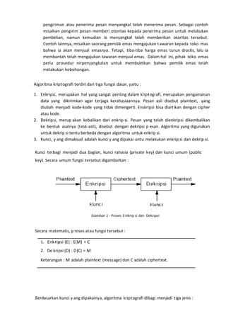 pengiriman atau penerima pesan menyangkal telah menerima pesan. Sebagai contoh
misalkan pengirim pesan memberi otoritas kepada penerima pesan untuk melakukan
pembelian, namun kemudian ia menyangkal telah memberikan otoritas tersebut.
Contoh lainnya, misalkan seorang pemilik emas mengajukan tawaran kepada toko mas
bahwa ia akan menjual emasnya. Tetapi, tiba-tiba harga emas turun drastis, lalu ia
membantah telah mengajukan tawaran menjual emas. Dalam hal ini, pihak toko emas
perlu prosedur nirpenyangkalan untuk membuktikan bahwa pemilik emas telah
melakukan kebohongan.
Algoritma kriptografi terdiri dari tiga fungsi dasar, yaitu :
1. Enkripsi, merupakan hal yang sangat penting dalam kriptografi, merupakan pengamanan
data yang dikirimkan agar terjaga kerahasiaannya. Pesan asli disebut plaintext, yang
diubah menjadi kode-kode yang tidak dimengerti. Enskripsi bisa diartikan dengan cipher
atau kode.
2. Dekripsi, merup akan kebalikan dari enkrip si. Pesan yang telah dienkripsi dikembalikan
ke bentuk asalnya (tesk-asli), disebut dengan dekripsi p esan. Algoritma yang digunakan
untuk dekrip si tentu berbeda dengan algoritma untuk enkrip si.
3. Kunci, y ang dimaksud adalah kunci y ang dipakai untu melakukan enkrip si dan dekrip si.
Kunci terbagi menjadi dua bagian, kunci rahasia (private key) dan kunci umum (public
key). Secara umum fungsi tersebut digambarkan :
Gambar 1 - Proses Enkrip si dan Dekripsi
Secara matematis, p roses atau fungsi tersebut :
1. Enkripsi (E) : E(M) = C
2. De kripsi (D) : D(C) = M
Keterangan : M adalah plaintext (message) dan C adalah ciphertext.
Berdasarkan kunci y ang dipakainya, algoritma kriptografi dibagi menjadi tiga jenis :
 