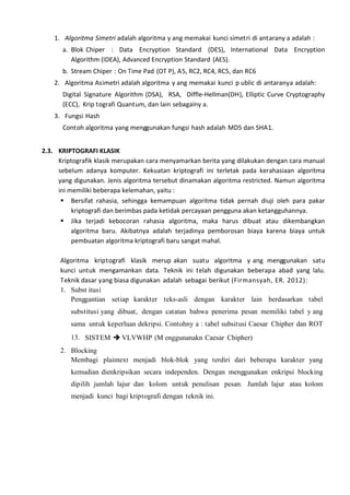 1. Algoritma Simetri adalah algoritma y ang memakai kunci simetri di antarany a adalah :
a. Blok Chiper : Data Encryption Standard (DES), International Data Encryption
Algorithm (IDEA), Advanced Encryption Standard (AES).
b. Stream Chiper : On Time Pad (OT P), A5, RC2, RC4, RC5, dan RC6
2. Algoritma Asimetri adalah algoritma y ang memakai kunci p ublic di antaranya adalah:
Digital Signature Algorithm (DSA), RSA, Diffle-Hellman(DH), Elliptic Curve Cryptography
(ECC), Krip tografi Quantum, dan lain sebagainy a.
3. Fungsi Hash
Contoh algoritma yang menggunakan fungsi hash adalah MD5 dan SHA1.
2.3. KRIPTOGRAFI KLASIK
Kriptografik klasik merupakan cara menyamarkan berita yang dilakukan dengan cara manual
sebelum adanya komputer. Kekuatan kriptografi ini terletak pada kerahasiaan algoritma
yang digunakan. Jenis algoritma tersebut dinamakan algoritma restricted. Namun algoritma
ini memiliki beberapa kelemahan, yaitu :
 Bersifat rahasia, sehingga kemampuan algoritma tidak pernah diuji oleh para pakar
kriptografi dan berimbas pada ketidak percayaan pengguna akan ketangguhannya.
 Jika terjadi kebocoran rahasia algoritma, maka harus dibuat atau dikembangkan
algoritma baru. Akibatnya adalah terjadinya pemborosan biaya karena biaya untuk
pembuatan algoritma kriptografi baru sangat mahal.
Algoritma kriptografi klasik merup akan suatu algoritma y ang menggunakan satu
kunci untuk mengamankan data. Teknik ini telah digunakan beberapa abad yang lalu.
Teknik dasar yang biasa digunakan adalah sebagai berikut (Firmansyah, ER. 2012):
1. Subst itusi
Penggantian setiap karakter teks-asli dengan karakter lain berdasarkan tabel
substitusi yang dibuat, dengan catatan bahwa penerima pesan memiliki tabel y ang
sama untuk keperluan dekripsi. Contohny a : tabel subsitusi Caesar Chipher dan ROT
13. SISTEM  VLVWHP (M enggunanakn Caesar Chipher)
2. Blocking
Membagi plaintext menjadi blok-blok yang terdiri dari beberapa karakter yang
kemudian dienkripsikan secara independen. Dengan menggunakan enkripsi blocking
dipilih jumlah lajur dan kolom untuk penulisan pesan. Jumlah lajur atau kolom
menjadi kunci bagi kriptografi dengan teknik ini.
 