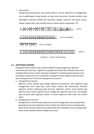 5. Pemampatan
Mengurangi panjang pesan atau jumlah bloknya. Contoh sederhana ini menggunakan
cara menghilangkan setiap karakter ke-tiga secara berurutan. Karakter-karakter yang
dihilangkan disatukan kembali dan disusulkan sebagai "lampiran" dari pesan utama,
dengan diawali oleh suatu karakter khusus, dalam contoh ini digunakan "&".
Gambar 5 - Contoh Pemampatan
2.4. KRIPTOGRAFI MODERN
Kriptografi modern adalah suatu metode kriptografi yang menggunakan algoritma
matemaika dan suatu kunci. Algoritma yang digunakan dibuka atau diketahui oleh umum
sehingga tidak berstatus rahasia. Kekuatan kriptografi ini terletak pada kerahasiaan kunci
penyandiah. Berdasarkan kunci penyandian, kriptografi modern dibagi menjadi dua jenis
yaitu kriptografi kunci simetri dan kriptografi kunci asimetri.
a. Kriptografi Kunci Simetri
Algoritma simetri disebut juga sebagai algoritma konvensional, yaitu algoritma yang
menggunakan kunci yang sama untuk proses enkripsi dan deskripsinya. Kemanan
algoritma simetris tergantung pada kuncinya. Algoritma simetris sering disebut juga
algoritma kunci rahasia, algoritma kunci tunggal atau algoritma satu kunci. Dua kategori
yang termasuk pada algoritma simetris ini adalah algoritma block cipher dan stream
cipher.
b. Kriptografi Kunci Asimetri
Kriptografi kunci asimetrik atau algoritma asimetrik menggunakan kunci yang berbeda
(pasangan kunci) untuk keperluan proses enkripsi dan deskripsi. Kunci yang digunakan
dalam proses enkripsi disebut kunci publik (public key). Sedangkan kunci yang digunakan
dalam proses deskripsi disebut sebagai kunci privat.
 