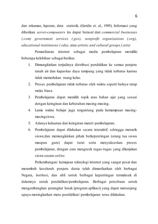 6
dan rekaman, laporan, data statistik, (Gordin et. al., 1995). Informasi yang
diberikan server-compuuters itu dapat berasal dari commercial businesses
(.com) government services (.gov), nonprofit organizations (.org),
educational instittutons (.edu), atau artistic and cultural groups (.arts)
Pemanfaatan internet sebagai media pembelajaran memiliki
beberapa kelebihan sebagai berikut.
1. Dimungkinkan terjadinya distribusi pendidikan ke semua penjuru
tanah air dan kapasitas daya tampung yang tidak terbatas karena
tidak memerlukan ruang kelas.
2. Proses pembelajaran tidak terbatas oleh waktu seperti halnya tatap
muka biasa.
3. Pembelajaran dapat memilih topik atau bahan ajar yang sesuai
dengan keinginan dan kebutuhan masing-masing.
4. Lama waktu belajar juga tergantung pada kemampuan masing-
masingsiswa.
5. Adanya kekuatan dan keinginan materi pembelajaran.
6. Pembelajaran dapat dilakukan secara interaktif, sehingga menarik
siswa;dan memungkinkan pihak berkepentingan (orang tua siswa
maupun guru) dapat turut serta menyukseskan proses
pembelajaran, dengan cara mengecek tugas-tugas yang dikerjakan
siswa secara online.
Perkembangan/ kemajuan teknologi internet yang sangat pesat dan
merambah keseluruh penjuru dunia telah dimanfaatkan oleh berbagai
Negara, institusi, dan ahli untuk berbagai kepentingan termaksuk di
dalamnya untuk pendidikan/pembelajaran. Berbagai percobaan untuk
mengembangkan perangkat lunak (program aplikasi) yang dapat menunjang
upaya meningkatkan mutu pendidikan/ pembelajaran terus dilakukan.
 