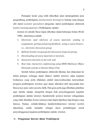 7
Perangkat lunak yang telah dihasilkan akan memungkinkan para
pengembang pembelajaran (instructional developers) bekerja sama dengan
ahli materi (content specialists) mengemas materi pembelajaran elektronik
(online learning material ). Pembelajaran melalui
internet di sekolah Dasar dapat diberikan dalam beberapa format (Wulf,
1996), diantaranya adalah:
1. Electronic mail (delivery of course materials, sending in
assignments, getting and giving feedback,, using a course listserv.,
i.e., electronic discussion group,
2. Bulletin boards/ newgroups for discussion of special group,
3. Downloading of course materials or tutorials,
4. Interactive tutorials on the web, and
5. Real time, interactive conferencing using MOO (Multiuser Object
Oriented) systems or Internet Relay Chat.
Setelah bahan pembelajaran elektronik dikemas dan dimasukan ke
dalam jaringan sehingga dapat diakses melalui internet, maka kegiatan
berikutnya yang perlu dilakukan adalah mensosialisasikan ketersediaan
program pembelajaran tersebut agar dapat diketahui oleh masyarakat luas
khususnya para calon peserta didik. Para guru perlu juga diberikan pelatihan
agar mereka mampu mengelola dengan baik penyelenggaraan kegiatan
pembelajaran melalui internet. Karakteristik/ potensi internet sebagaimana
yang telah diuraikan di atas tentunya masi dapat diperkaya lagi dengan yang
lainnya. Namun, setidak-tidaknya karakteristik/potensi internet tesebut
dipandang sudah memadai sebagai dasar pertimbangan untuk
penyelenggaraan kegiatan pembelajaran melalui internet.
C. Penggunaan Internet dalam Pembelajaran
 