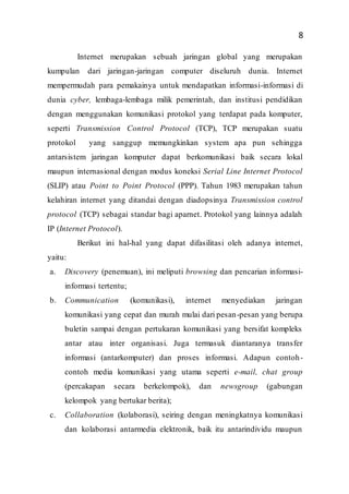 8
Internet merupakan sebuah jaringan global yang merupakan
kumpulan dari jaringan-jaringan computer diseluruh dunia. Internet
mempermudah para pemakainya untuk mendapatkan informasi-informasi di
dunia cyber, lembaga-lembaga milik pemerintah, dan institusi pendidikan
dengan menggunakan komunikasi protokol yang terdapat pada komputer,
seperti Transmission Control Protocol (TCP), TCP merupakan suatu
protokol yang sanggup memungkinkan system apa pun sehingga
antarsistem jaringan komputer dapat berkomunikasi baik secara lokal
maupun internasional dengan modus koneksi Serial Line Internet Protocol
(SLIP) atau Point to Point Protocol (PPP). Tahun 1983 merupakan tahun
kelahiran internet yang ditandai dengan diadopsinya Transmission control
protocol (TCP) sebagai standar bagi aparnet. Protokol yang lainnya adalah
IP (Internet Protocol).
Berikut ini hal-hal yang dapat difasilitasi oleh adanya internet,
yaitu:
a. Discovery (penemuan), ini meliputi browsing dan pencarian informasi-
informasi tertentu;
b. Communication (komunikasi), internet menyediakan jaringan
komunikasi yang cepat dan murah mulai dari pesan-pesan yang berupa
buletin sampai dengan pertukaran komunikasi yang bersifat kompleks
antar atau inter organisasi. Juga termasuk diantaranya transfer
informasi (antarkomputer) dan proses informasi. Adapun contoh-
contoh media komunikasi yang utama seperti e-mail, chat group
(percakapan secara berkelompok), dan newsgroup (gabungan
kelompok yang bertukar berita);
c. Collaboration (kolaborasi), seiring dengan meningkatnya komunikasi
dan kolaborasi antarmedia elektronik, baik itu antarindividu maupun
 