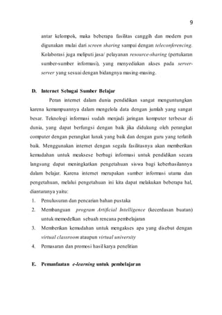 9
antar kelompok, maka beberapa fasilitas canggih dan modern pun
digunakan mulai dari screen sharing sampai dengan teleconferencing.
Kolaborasi juga meliputi jasa/ pelayanan resource-sharing (pertukaran
sumber-sumber informasi), yang menyediakan akses pada server-
server yang sesuai dengan bidangnya masing-masing.
D. Internet Sebagai Sumber Belajar
Peran internet dalam dunia pendidikan sangat menguntungkan
karena kemampuannya dalam mengelola data dengan jumlah yang sangat
besar. Teknologi informasi sudah menjadi jaringan komputer terbesar di
dunia, yang dapat berfungsi dengan baik jika didukung oleh perangkat
computer dengan perangkat lunak yang baik dan dengan guru yang terlatih
baik. Menggunakan internet dengan segala fasilitasnya akan memberikan
kemudahan untuk meaksese berbagi informasi untuk pendidikan secara
langsung dapat meningkatkan pengetahuan siswa bagi keberhasilannya
dalam belajar. Karena internet merupakan sumber informasi utama dan
pengetahuan, melalui pengetahuan ini kita dapat melakukan beberapa hal,
diantaranya yaitu:
1. Penulusuran dan pencarian bahan pustaka
2. Membanguan program Artificial Intelligence (kecerdasan buatan)
untuk memodelkan sebuah rencana pembelajaran
3. Memberikan kemudahan untuk mengakses apa yang disebut dengan
virtual classroom ataupun virtual university
4. Pemasaran dan promosi hasil karya penelitian
E. Pemanfaatan e-learning untuk pembelajaran
 