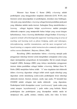 10
Menurut Jaya Kumar C. Koran (2002), e-learning adalah
pembelajaran yang menggunakan rangkaian elektronik (LAN, WAN, atau
Internet) untuk menyampaikan isi pembelajaran, interakasi atau bimbingan.
Ada pula yang menafsirkan e-learning sebagai bentuk pendidikan jarak jauh
yang dilakukan melalui media internet. Sedangkan Dong mendefinisikan e-
learning sebagai kegiatan belajar asynchronous melalui perangkat
elektronik computer yang memperoleh bahan belajar yang sesuai dengan
kebutuhannya. Atau e-learning didefinisikan sebagai berikut: E-learning is
a generic term for all technologically supported learning using an array of
teaching and learning tools as phone bridging, audio and videotapes,
teleconferencing, satellite transmissions, and the more recognized web-
based training or computer aided instruction also commonly referred to as
online courses (Soekartawi , Haryono, Librero, 2002).
Rosenberg (2001) menekankan bahwa e-learning merujuk pada
penggunaan teknologi internet untuk mengirimkan serangkaian solusi yang
dapat meningkatkan pengetahuan dn keterampilan. Hal ini senada dengan
Campbell (2002), Kamarga (2002) yang intinya menekankan penggunaan
internet dalam pendidikan sebagai hakikat e-learning. Bahkan Onno W.
Purbo (2002) menjelskan bahwa istilah “e” atau singakatan dari elektronik
dalam e-learning digunakan sebagai istilah untuk segala teknologi yang
digunakan untuk mendukung usaha-usaha pembelajaran lewat teknologi
elektronik internet. Internet, intranet, satelit, tape audio, TV interaktif dan
CD-ROM adalah sebagian dari media elektronik yang digunakan.
Pembelajaran boleh disampaikan secara ‘synchronously’ (pada waktu yang
sama) ataupun ‘asynchronously’ ( pada waktu yang berbeda. Materi
pembelajaran dan pembelajaran yang disampaikan melalui media ini
mempunyai teks, grafik, animasi, simulasi, audio, dan video. Ia harus
 