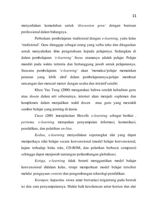 11
menyediakan kemudahan untuk ‘discussion grou’ dengan bantuan
professional dalam bidangnya.
Perbedaan pembelajaran tradisional dengan e-learning, yaitu kelas
‘tradisional’. Guru dianggap sebagai orang yang serba tahu dan ditugaskan
untuk menyalurkan ilmu pengetahuan kepada pelajarnya. Sedangkan di
dalam pembelajaran ‘e-learning’ focus utamanya adalah pelajar. Pelajar
mandiri pada waktu tertentu dan bertanggung jawab untuk pelajarannya.
Suasana pembelajaran ‘e-learning’ akan ‘memaksa’pelajar memainkan
peranan yang lebih aktif dalam pembelajarannya.pelajar membuat
rancangan dan mencari materi dengan usaha dan inisiatif sendiri.
Khoe Yao Tung (2000) mengatakan bahwa setelah kehadiran guru
atau dosen dalam arti sebenarnya, internet akan menjadi suplemen dan
komplemen dalam menjadikan wakil dosen atau guru yang mewakili
sumber belajar yang penting di dunia.
Cisco (2001 )menjelaskan filosofis e-learning sebagai berikut .
pertama, e-learning merupakan penyampaian informasi, komunikasi,
pendidikan, dan pelatihan on-line.
Kedua, e-learning menyediakan seperangkat alat yang dapat
memperkaya nilai belajar secara konvensional (model belajar konvensional,
kajian terhadap buku teks, CD-ROM, dan pelatihan berbasis computer)
sehingga dapat menjawab tantangan perkembangan globalisasi.
Ketiga, e-learning tidak berarti menggantikan model balajar
konvensional didalam kelas, tetapi memperkuat model belajar tersebut
melalui pengayaan content dan pengembangan teknologi pendidikan.
Keempat, kapasitas siswa amat bervariasi tergantung pada bentuk
isi dan cara penyampaiannya. Makin baik keselarasan antar konten dan alat
 