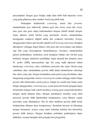 12
penyampaian dengan gaya belajar, maka akan lebih baik kapasitas siswa
yang pada gilirannya akan member hasil yang lebih baik.
Sedangkan karakteristik e-learning, antara lain: pertama,
memanfaatkan jasa elektronik; dimana guru dan siswa, siswa dan siswa,
atau guru dan guru dapat berkomunikasi dengan relatife mudah dengan
tanpa dibatasi doleh hal-hal yang protokoler. Kedua, memanfaatkan
keunggulan computer (digital media dan computer networks). Ketiga,
menggunakan bahan ajar bersifat mandiri (self learning materials) disimpan
dikomputer sehingga dapat diakses oleh guru dan siswa kapan saja dimana
saja bila yang bersangkutan memerlukannya. Keempat, memanfaatkan
jadwal pembelajaran, kurikulum, hasil kemajuan belajar, dan hal-hal yang
berkaitan dengan admistrasi pendidikan dapat menarik dan diminati, onno
W. purbo (2002) mensyaratkan tiga hal yang wajib dipenuhi dalam
merancang e-learning, yaitu: sederhana, personal, dan cepat. Sistem yang
sederhana akan memudahkan peserta didik dalam memanfaatan teknologi
dan menu yang ada, dengan kemudahan pada panel yang disediakan, akan
mengurangi pengenalan sistem e-learning itu sendiri sehingga waktu belajar
peserta didi diefisienkan untuk peroses belajar itu sendiri dan bukan pada
belajar menggunakan e-learning-nya, syarat personal berarti pengajar dapat
berinteraksi dengan baik seperti layaknya seorang guru yang berkomunikasi
dengan murid didepan kelas. Dengan pendekatan interaksi yang lebih
personal, peserta didik diperhatikan kemajuannya, serta dibantu segala
persoalan yang dihadapinya. Hal ini akan membuat peserta didik betah
berlama-lama didepan layar komputernya. Kemudian layanan ini ditunjang
dengan kecepatan, respon yang cepat terhadap keluhan dan kebutuhan
peserta didik lainnya. Dengan demikian, perbaikan pembelajaran dapat
dilakukan secepat mungkin oleh pengajar atau pengaelola.
 