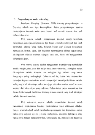 13
F. Pengembangan model e-lerning.
Pendapat Haughey (Rusman, 2007) tentang pengembangan e-
learning adalah ada tiga kemungkinan dalam pengembangan system
pembelajaran internet, yaitu web course, web centric course, dan web
enhanced course.
Web course adalah penggunaan internet untuk keperluan
pendidikan, yang mana mahasiswa dan dosen sepenuhnya terpisah dan tidak
diperlukan adanya tatap muka. Seluruh bahan ajar, diskusi, konsultasi,
penugasan, latihan, ujian, dan kegiatan pembelajaran lainnya sepenuhnya
disampaikan melalui internet. Dengan kata lain, model ini menggunakan
sistemjarak jauh.
Web centric course adalah penggunaan internet yang memadukan
antara belajar jarak jauh dan tatap muka (konvensional). Sebagian materi
disampaikan melalui internet, dan sebagian lagi melalui tatap muka.
Fungsinya saling melengkapi. Dalam model ini, dosen bisa memberikan
petunjuk kepada mahasiswa untuk mempelajari materi perkuliahan melalui
web yang telah dibuatnya.mahasiswa juga diberikan arahan untuk mencari
sumber dari situs-situs yang relevan. Dalam tatap muka, mahasiswa dan
dosen lebih banyak berdiskusi tentang temuan materi yang telah dipelajari
melalui internet tersebut.
Web enhanced course adalah pemanfaatan internet untuk
menunjang peningkatan kualitas pembelajaran yang dilakukan dikelas.
Fungsi internet adalah untuk memberikan pengayaan dan komunikasi antara
mahasiswa dengan dosen, sesama mahasiswa, anggota kelompok, atau
mahasiswa dengan narasumber lain. Oleh karena itu, peran dosen dalam hal
 